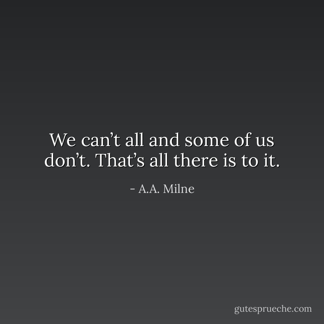We can’t all and some of us don’t. That’s all there is to it. - A.A. Milne