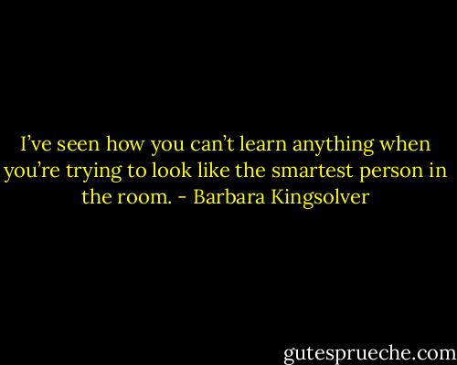 I’ve seen how you can’t learn anything when you’re trying to look like the smartest person in the room. - Barbara Kingsolver