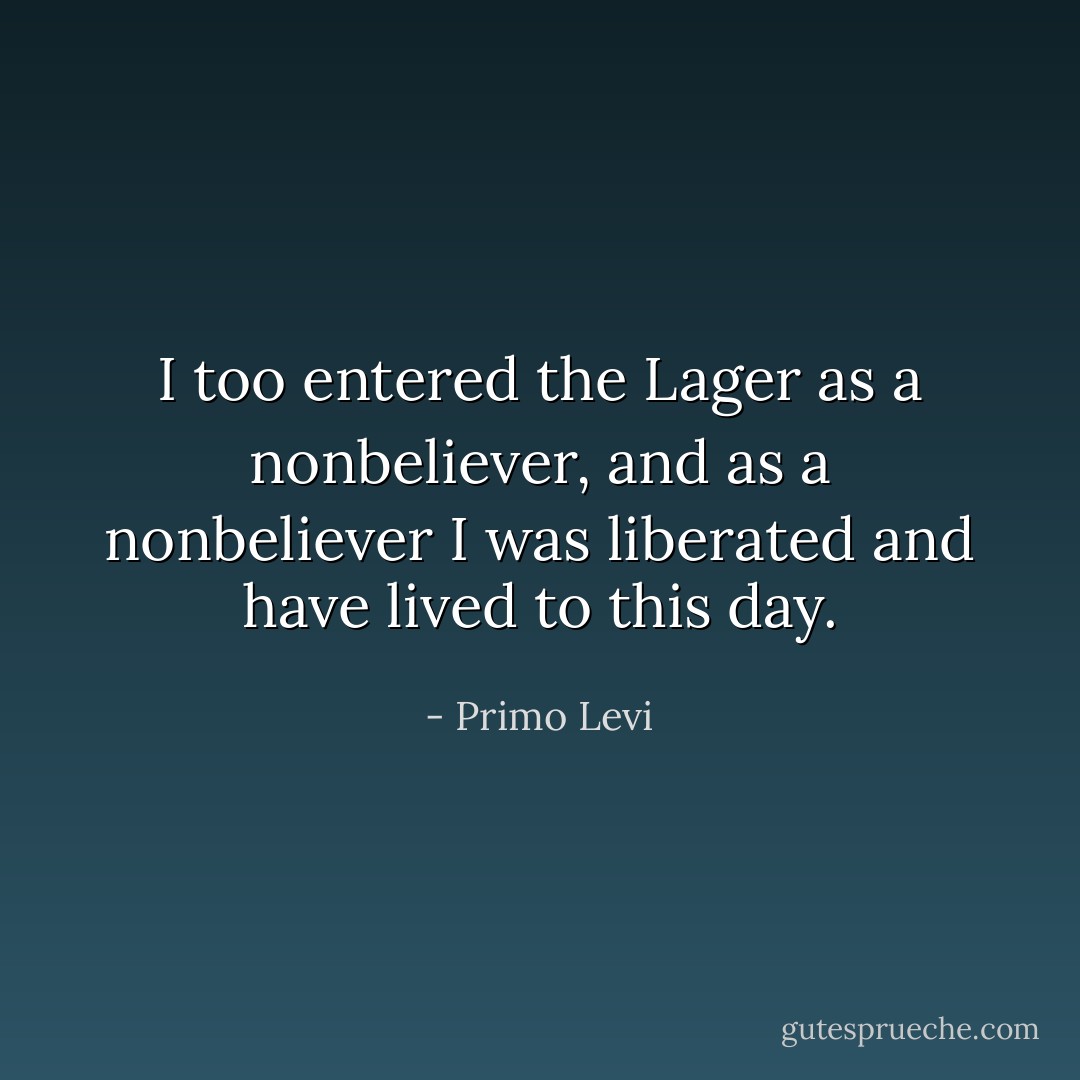 I too entered the Lager as a nonbeliever, and as a nonbeliever I was liberated and have lived to this day. - Primo Levi
