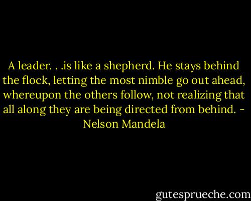 A leader. . .is like a shepherd. He stays behind the flock, letting the most nimble go out ahead, whereupon the others follow, not realizing that all along they are being directed from behind. - Nelson Mandela