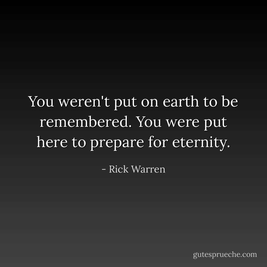 You weren't put on earth to be remembered. You were put here to prepare for eternity. - Rick Warren