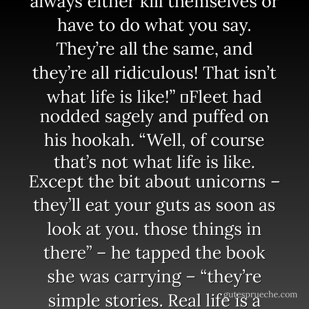 The books were legends and tales, stories from all over the Realm. These she had devoured voraciously – so voraciously, in fact, that she started to become fatigued by them. It was possible to have too much of a good thing, she reflected.<br />	“They’re all the same,” she complained to Fleet one night. “The soldier rescues the maiden and they fall in love. The fool outwits the wicked king. There are always three brothers or sisters, and it’s always the youngest who succeeds after the first two fail. Always be kind to beggars, for they always have a secret; never trust a unicorn. If you answer somebody’s riddle they always either kill themselves or have to do what you say. They’re all the same, and they’re all ridiculous! That isn’t what life is like!”<br />	Fleet had nodded sagely and puffed on his hookah. “Well, of course that’s not what life is like. Except the bit about unicorns – they’ll eat your guts as soon as look at you. those things in there” – he tapped the book she was carrying – “they’re simple stories. Real life is a story, too, only much more complicated. It’s still got a beginning, a middle, and an end. Everyone follows the same rules, you know. . . It’s just that there are more of them. Everyone has chapters and cliffhangers. Everyone has their journey to make. Some go far and wide and come back empty-handed; some don’t go anywhere and their journey makes them richest of all. Some tales have a moral and some don’t make any sense. Some will make you laugh, others make you cry. The world is a library, young Poison, and you’ll never get to read the same book twice. - Chris Wooding