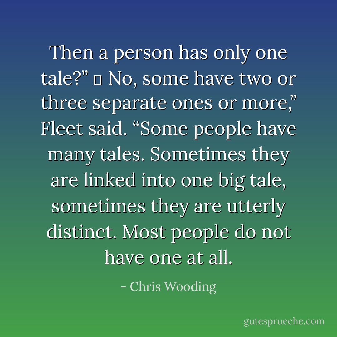 Then a person has only one tale?”<br />	<br />No, some have two or three separate ones or more,” Fleet said. “Some people have many tales. Sometimes they are linked into one big tale, sometimes they are utterly distinct. Most people do not have one at all. - Chris Wooding