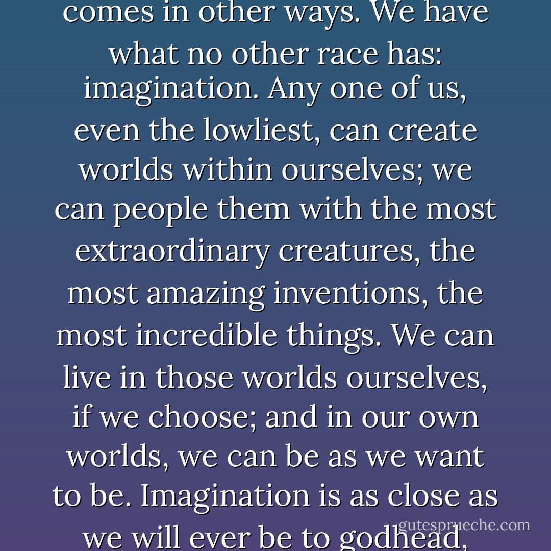 We may seem the weakest and most insignificant of all the Realms, but our strength comes in other ways. We have what no other race has: imagination. Any one of us, even the lowliest, can create worlds within ourselves; we can people them with the most extraordinary creatures, the most amazing inventions, the most incredible things. We can live in those worlds ourselves, if we choose; and in our own worlds, we can be as we want to be. Imagination is as close as we will ever be to godhead, Poison, for in imagination, we can create wonders. - Chris Wooding