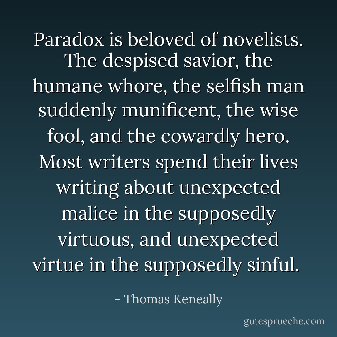 Paradox is beloved of novelists. The despised savior, the humane whore, the selfish man suddenly munificent, the wise fool, and the cowardly hero. Most writers spend their lives writing about unexpected malice in the supposedly virtuous, and unexpected virtue in the supposedly sinful.  - Thomas Keneally