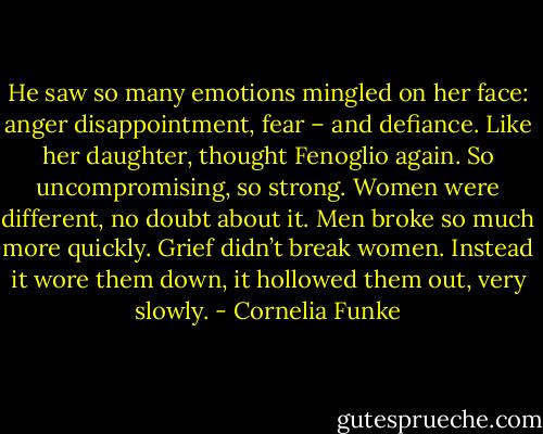 He saw so many emotions mingled on her face: anger disappointment, fear – and defiance. Like her daughter, thought Fenoglio again. So uncompromising, so strong. Women were different, no doubt about it. Men broke so much more quickly. Grief didn’t break women. Instead it wore them down, it hollowed them out, very slowly. - Cornelia Funke