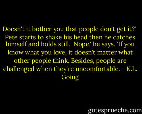 Doesn't it bother you that people don't get it?'<br /><br />Pete starts to shake his head then he catches himself and holds still.<br /><br />Nope,' he says. 'If you know what you love, it doesn't matter what other people think. Besides, people are challenged when they're uncomfortable. - K.L. Going