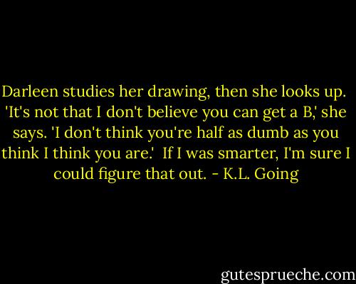 Darleen studies her drawing, then she looks up.<br /><br />'It's not that I don't believe you can get a B,' she says. 'I don't think you're half as dumb as you think I think you are.'<br /><br />If I was smarter, I'm sure I could figure that out. - K.L. Going