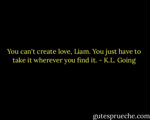 You can't create love, Liam. You just have to take it wherever you find it. - K.L. Going