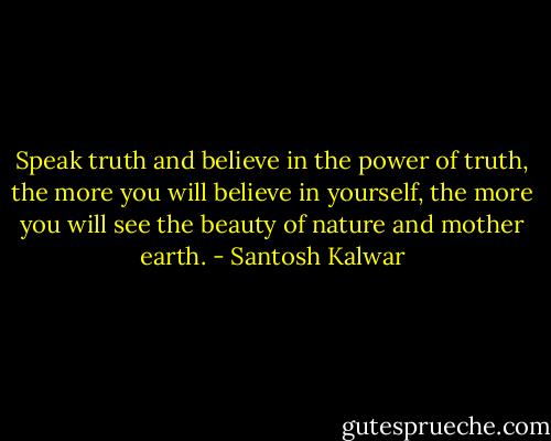 Speak truth and believe in the power of truth, the more you will believe in yourself, the more you will see the beauty of nature and mother earth. - Santosh Kalwar