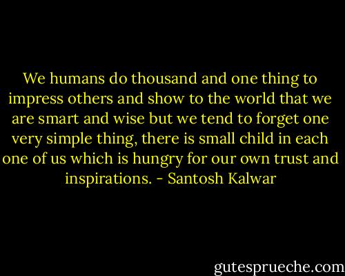 We humans do thousand and one thing to impress others and show to the world that we are smart and wise but we tend to forget one very simple thing, there is small child in each one of us which is hungry for our own trust and inspirations. - Santosh Kalwar