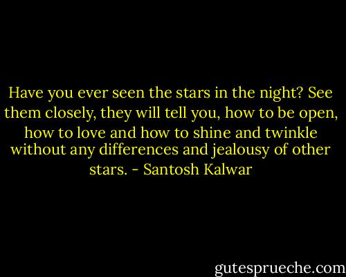 Have you ever seen the stars in the night? See them closely, they will tell you, how to be open, how to love and how to shine and twinkle without any differences and jealousy of other stars. - Santosh Kalwar