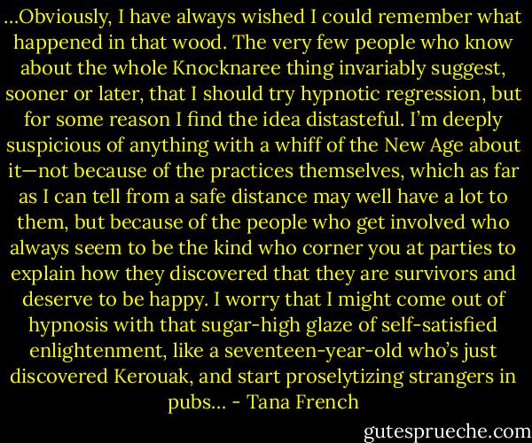 …Obviously, I have always wished I could remember what happened in that wood. The very few people who know about the whole Knocknaree thing invariably suggest, sooner or later, that I should try hypnotic regression, but for some reason I find the idea distasteful. I’m deeply suspicious of anything with a whiff of the New Age about it—not because of the practices themselves, which as far as I can tell from a safe distance may well have a lot to them, but because of the people who get involved who always seem to be the kind who corner you at parties to explain how they discovered that they are survivors and deserve to be happy. I worry that I might come out of hypnosis with that sugar-high glaze of self-satisfied enlightenment, like a seventeen-year-old who’s just discovered Kerouak, and start proselytizing strangers in pubs… - Tana French