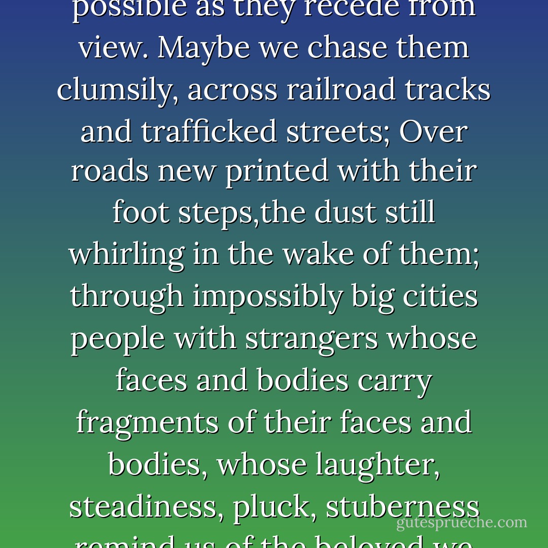 The broken are not always gathered together,of course, and not all mysteries of the flesh are solved. We speak of "senseless tragedies" but really: Is there any other kind? Mothers and wives disappear without a trace. Childeren are killed. Madamen ravage the world, leaving wounds immeasurably deep, and endlessy mourned. loved ones whose presence once filled us move into the distance; our eyes follow them as long as possible as they recede from view. Maybe we chase them clumsily, across railroad tracks and trafficked streets; Over roads new printed with their foot steps,the dust still whirling in the wake of them; through impossibly big cities people with strangers whose faces and bodies carry fragments of their faces and bodies, whose laughter, steadiness, pluck, stuberness remind us of the beloved we seek. Maybe we stay put, left behind, and look for them in our dreams. But we never stop looking, not even after those we love become part of the unreachable horizon. we can never stop carrying the heavy weight of love on this pilgimage; we can only transfigure what we carry. We can only shatter it and send it whirling into the world so that it can take shape in some new way. - Stephanie Kallos