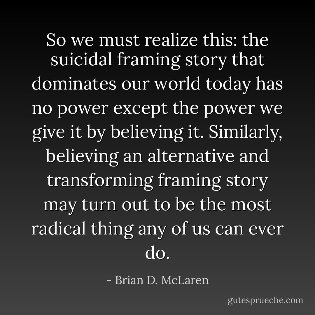 So we must realize this: the suicidal framing story that dominates our world today has no power except the power we give it by believing it. Similarly, believing an alternative and transforming framing story may turn out to be the most radical thing any of us can ever do. - Brian D. McLaren
