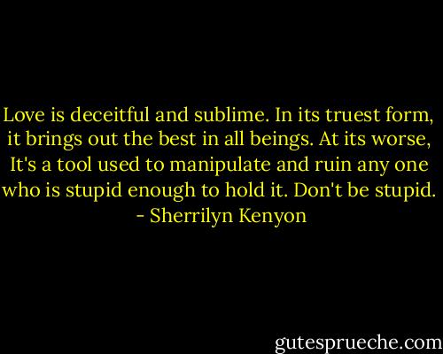 Love is deceitful and sublime. In its truest form, it brings out the best in all beings. At its worse, It's a tool used to manipulate and ruin any one who is stupid enough to hold it. Don't be stupid.  - Sherrilyn Kenyon