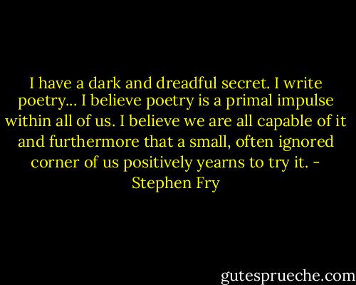 I have a dark and dreadful secret. I write poetry... I believe poetry is a primal impulse within all of us. I believe we are all capable of it and furthermore that a small, often ignored corner of us positively yearns to try it. - Stephen Fry
