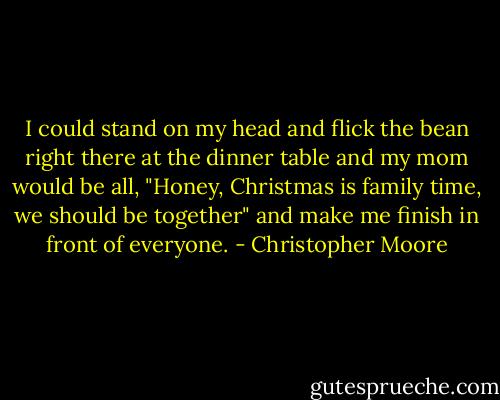 I could stand on my head and flick the bean right there at the dinner table and my mom would be all, "Honey, Christmas is family time, we should be together" and make me finish in front of everyone. - Christopher Moore