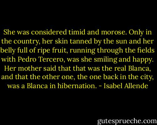 She was considered timid and morose. Only in the country, her skin tanned by the sun and her belly full of ripe fruit, running through the fields with Pedro Tercero, was she smiling and happy. Her mother said that that was the real Blanca, and that the other one, the one back in the city, was a Blanca in hibernation. - Isabel Allende
