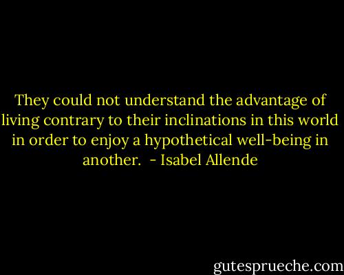 They could not understand the advantage of living contrary to their inclinations in this world in order to enjoy a hypothetical well-being in another.  - Isabel Allende
