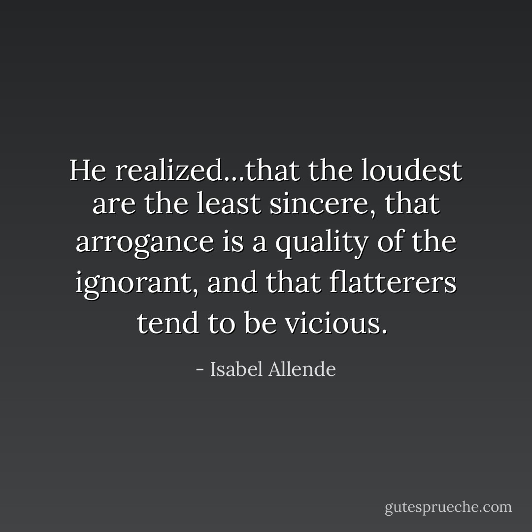 He realized...that the loudest are the least sincere, that arrogance is a quality of the ignorant, and that flatterers tend to be vicious.  - Isabel Allende