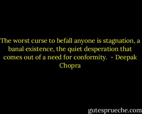 The worst curse to befall anyone is stagnation, a banal existence, the quiet desperation that comes out of a need for conformity.  - Deepak Chopra