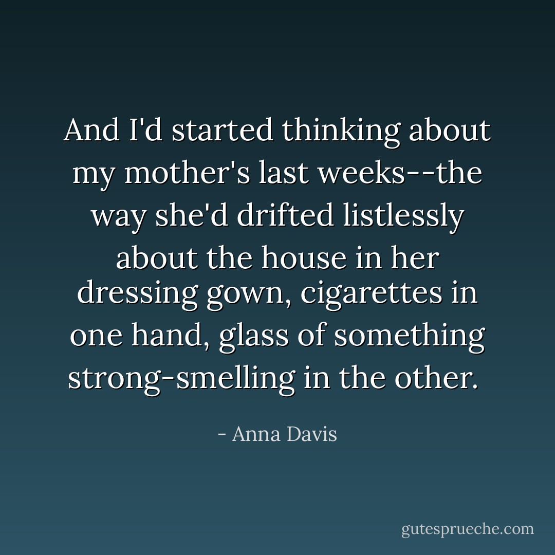 And I'd started thinking about my mother's last weeks--the way she'd drifted listlessly about the house in her dressing gown, cigarettes in one hand, glass of something strong-smelling in the other.  - Anna Davis