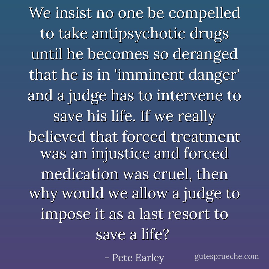 We insist no one be compelled to take antipsychotic drugs until he becomes so deranged that he is in 'imminent danger' and a judge has to intervene to save his life. If we really believed that forced treatment was an injustice and forced medication was cruel, then why would we allow a judge to impose it as a last resort to save a life?  - Pete Earley
