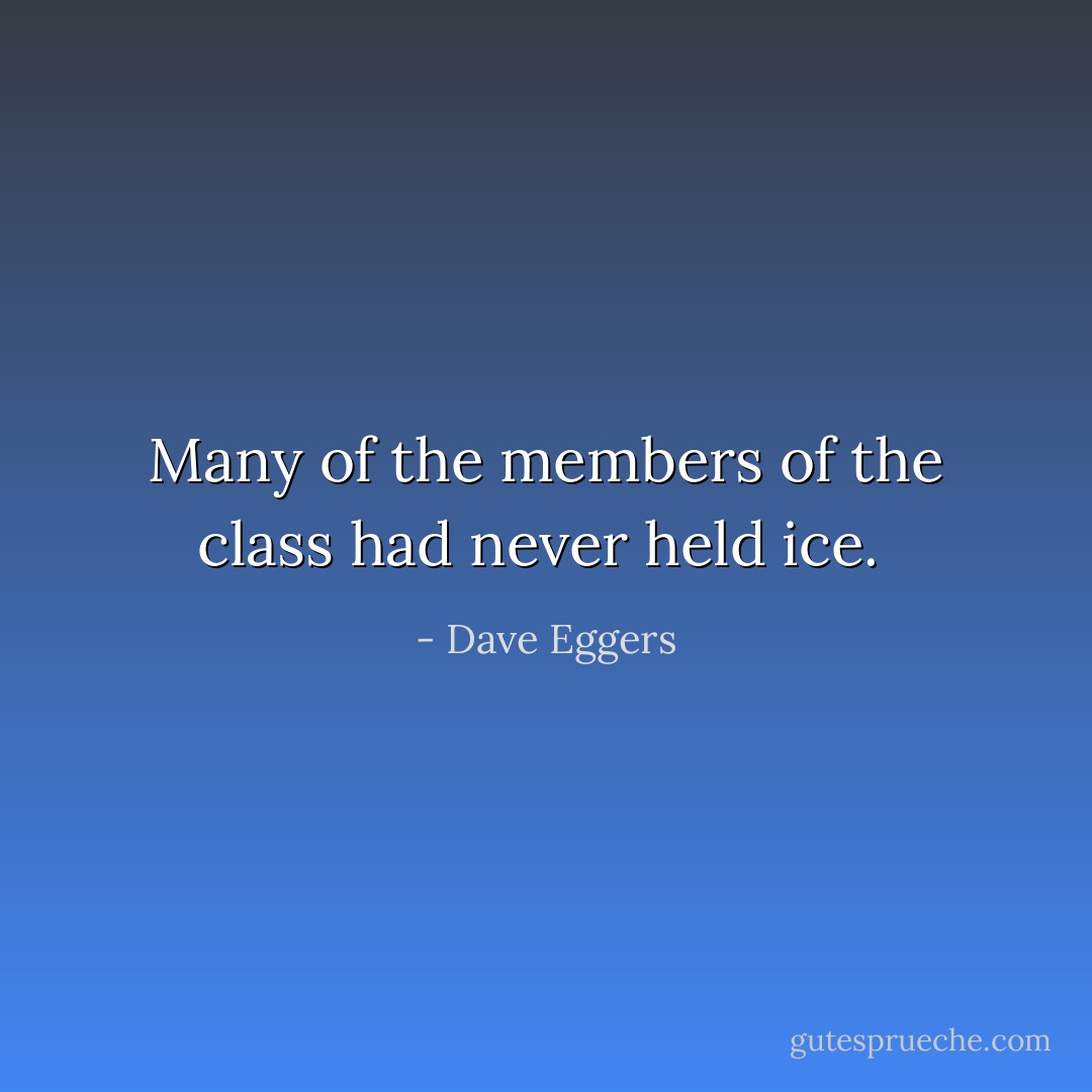 Many of the members of the class had never held ice.  - Dave Eggers