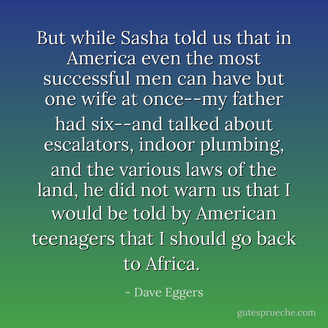 But while Sasha told us that in America even the most successful men can have but one wife at once--my father had six--and talked about escalators, indoor plumbing, and the various laws of the land, he did not warn us that I would be told by American teenagers that I should go back to Africa.  - Dave Eggers