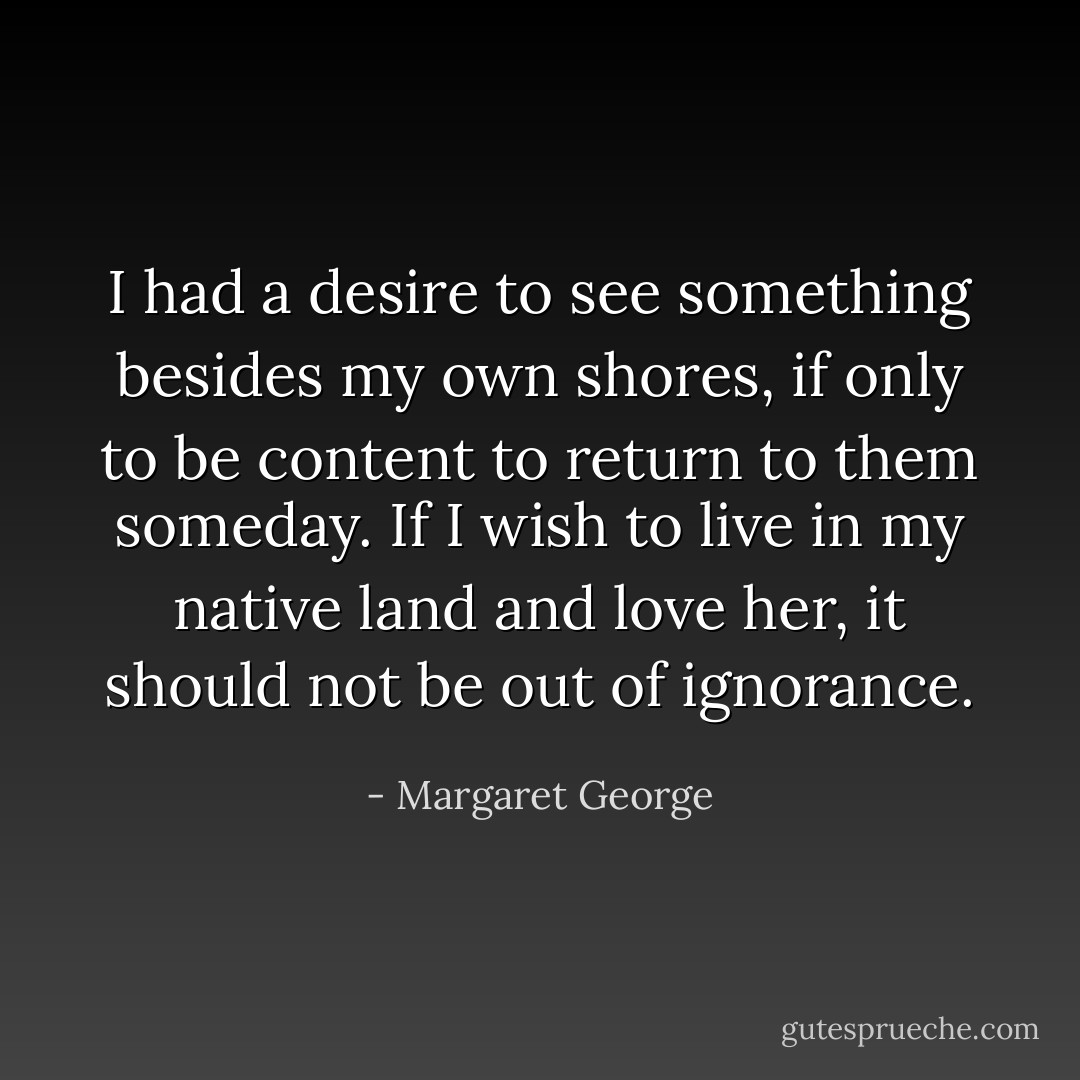 I had a desire to see something besides my own shores, if only to be content to return to them someday. If I wish to live in my native land and love her, it should not be out of ignorance. - Margaret George