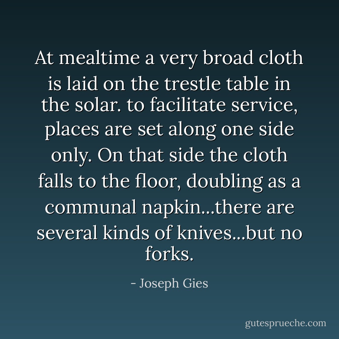 At mealtime a very broad cloth is laid on the trestle table in the solar. to facilitate service, places are set along one side only. On that side the cloth falls to the floor, doubling as a communal napkin...there are several kinds of knives...but no forks. - Joseph Gies