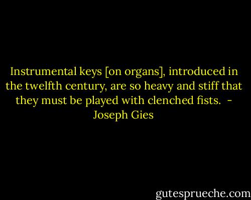 Instrumental keys [on organs], introduced in the twelfth century, are so heavy and stiff that they must be played with clenched fists.  - Joseph Gies