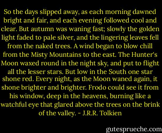 So the days slipped away, as each morning dawned bright and fair, and each evening followed cool and clear. But autumn was waning fast; slowly the golden light faded to pale silver, and the lingering leaves fell from the naked trees. A wind began to blow chill from the Misty Mountains to the east. The Hunter's Moon waxed round in the night sky, and put to flight all the lesser stars. But low in the South one star shone red. Every night, as the Moon waned again, it shone brighter and brighter. Frodo could see it from his window, deep in the heavens, burning like a watchful eye that glared above the trees on the brink of the valley. - J.R.R. Tolkien