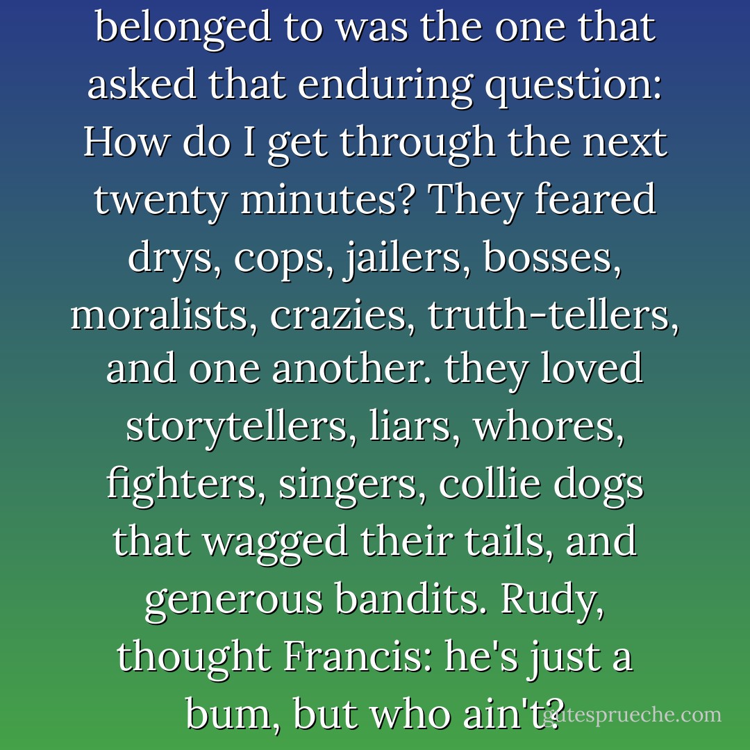 ...the only brotherhood they belonged to was the one that asked that enduring question: How do I get through the next twenty minutes? They feared drys, cops, jailers, bosses, moralists, crazies, truth-tellers, and one another. they loved storytellers, liars, whores, fighters, singers, collie dogs that wagged their tails, and generous bandits. Rudy, thought Francis: he's just a bum, but who ain't? - William  Kennedy