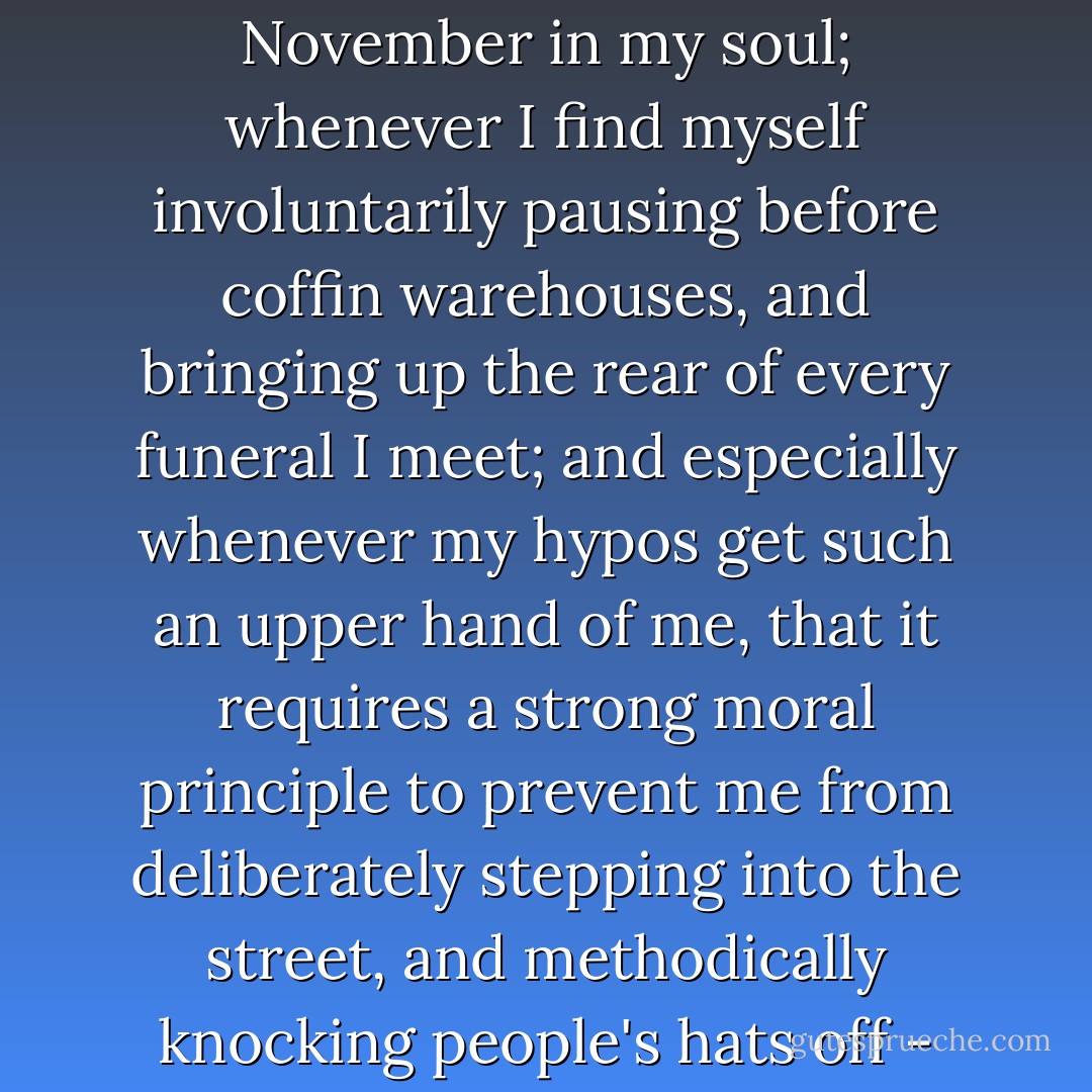 Whenever I find myself growing grim about the mouth; whenever it is a damp, drizzly November in my soul; whenever I find myself involuntarily pausing before coffin warehouses, and bringing up the rear of every funeral I meet; and especially whenever my hypos get such an upper hand of me, that it requires a strong moral principle to prevent me from deliberately stepping into the street, and methodically knocking people's hats off - then, I account it high time to get to sea as soon as I can. - Herman Melville