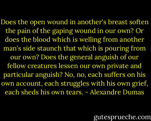 Does the open wound in another's breast soften the pain of the gaping wound in our own? Or does the blood which is welling from another man's side staunch that which is pouring from our own? Does the general anguish of our fellow creatures lessen our own private and particular anguish? No, no, each suffers on his own account, each struggles with his own grief, each sheds his own tears. - Alexandre Dumas