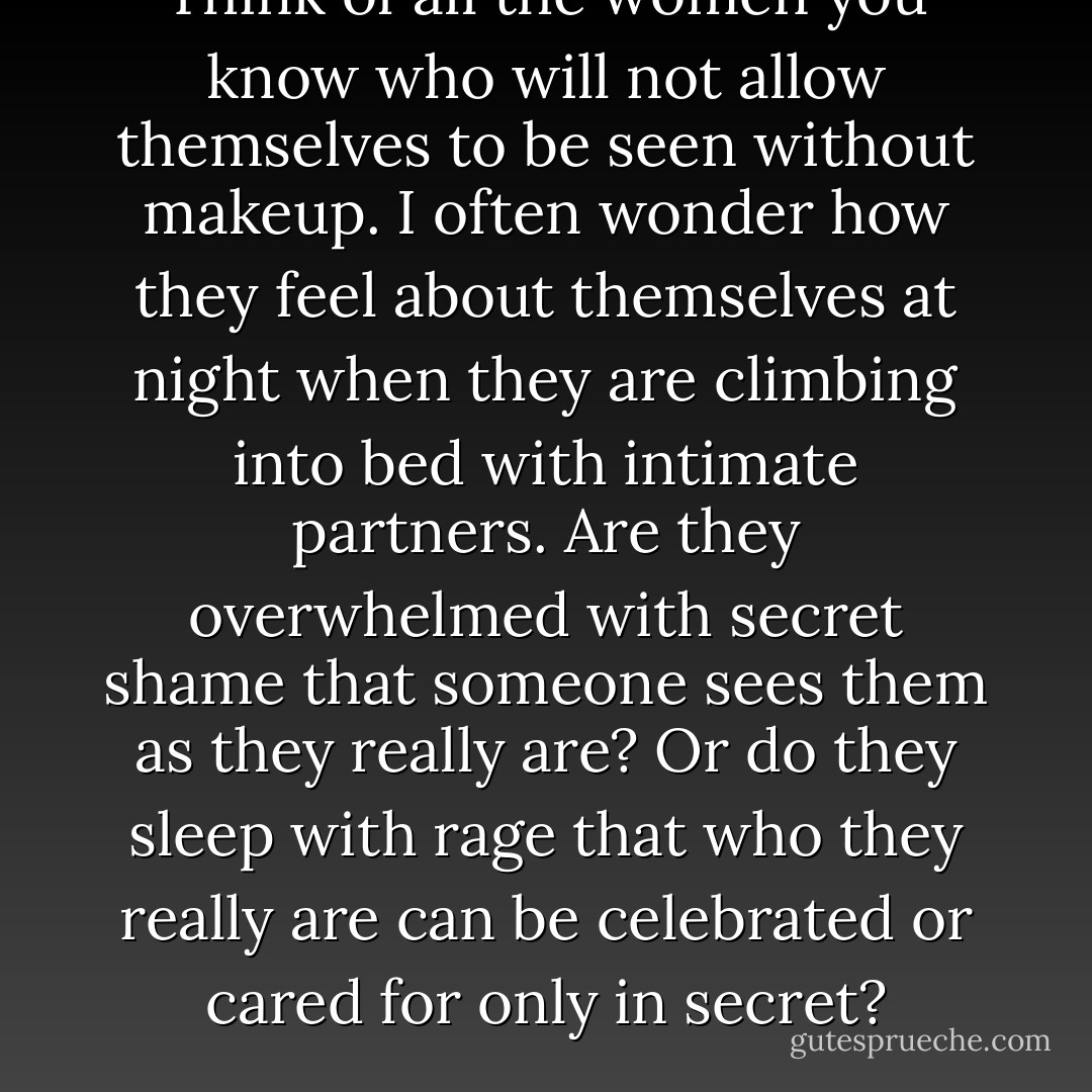 Think of all the women you know who will not allow themselves to be seen without makeup. I often wonder how they feel about themselves at night when they are climbing into bed with intimate partners. Are they overwhelmed with secret shame that someone sees them as they really are? Or do they sleep with rage that who they really are can be celebrated or cared for only in secret? - bell hooks