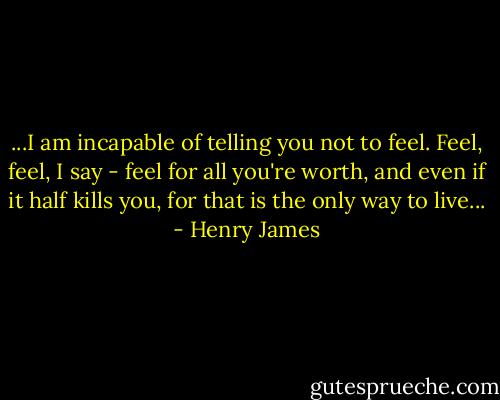 ...I am incapable of telling you not to feel. Feel, feel, I say - feel for all you're worth, and even if it half kills you, for that is the only way to live... - Henry James