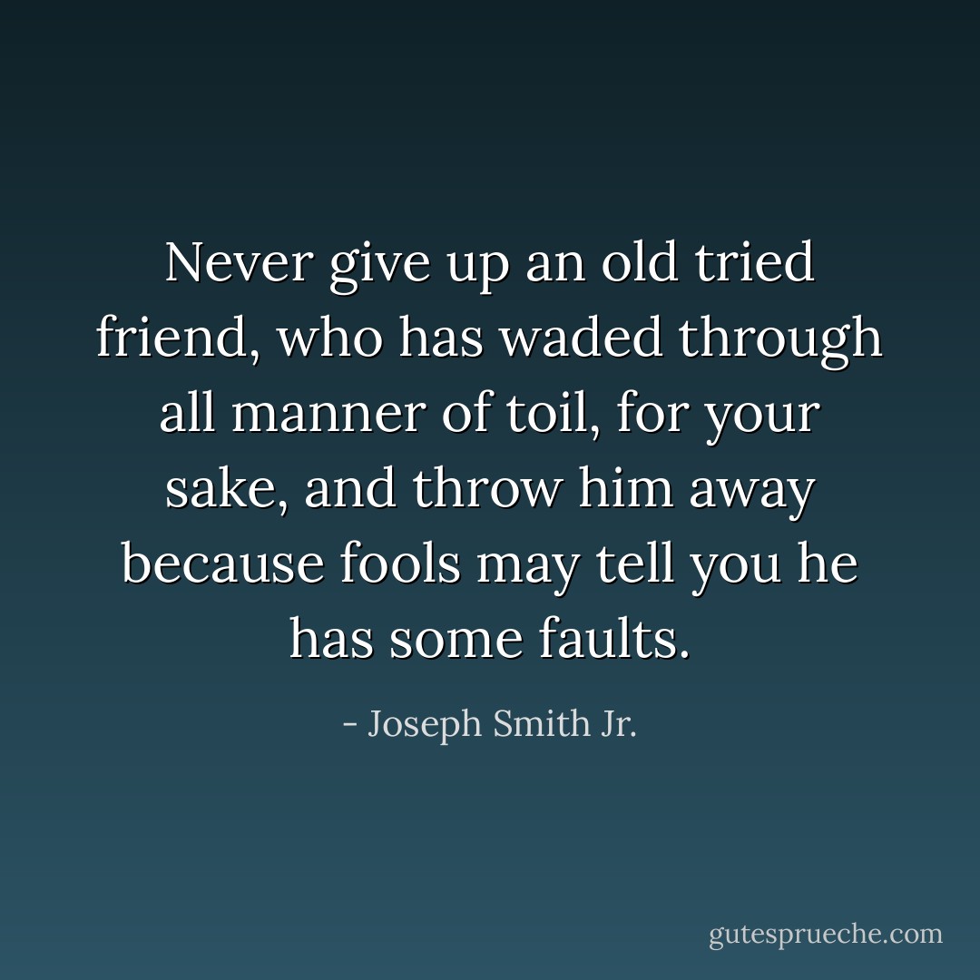 Never give up an old tried friend, who has waded through all manner of toil, for your sake, and throw him away because fools may tell you he has some faults. - Joseph Smith Jr.