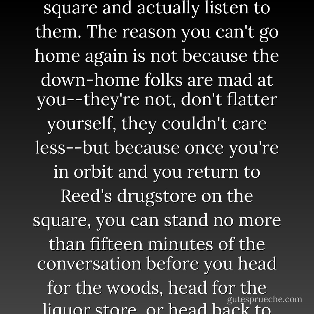 It's one thing to develop a nostalgia for home while you're boozing with Yankee writers in Martha's Vineyard or being chased by the bulls in Pamplona. It's something else to go home and visit with the folks in Reed's drugstore on the square and actually listen to them. The reason you can't go home again is not because the down-home folks are mad at you--they're not, don't flatter yourself, they couldn't care less--but because once you're in orbit and you return to Reed's drugstore on the square, you can stand no more than fifteen minutes of the conversation before you head for the woods, head for the liquor store, or head back to Martha's Vineyard, where at least you can put a tolerable and saving distance between you and home. Home may be where the heart is but it's no place to spend Wednesday afternoon. - Walker Percy
