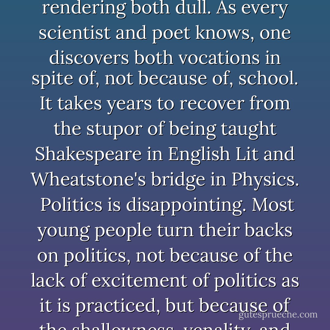 The peculiar predicament of the present-day self surely came to pass as a consequence of the disappointment of the high expectations of the self as it entered the age of science and technology. Dazzled by the overwhelming credentials of science, the beauty and elegance of the scientific method, the triumph of modern medicine over physical ailments, and the technological transformation of the very world itself, the self finds itself in the end disappointed by the failure of science and technique in those very sectors of life which had been its main source of ordinary satisfaction in past ages.<br /><br />As John Cheever said, the main emotion of the adult Northeastern American who has had all the advantages of wealth, education, and culture is disappointment.<br /><br />Work is disappointing. In spite of all the talk about making work more creative and self-fulfilling, most people hate their jobs, and with good reason. Most work in modern technological societies is intolerably dull and repetitive.<br /><br />Marriage and family life are disappointing. Even among defenders of traditional family values, e.g., Christians and Jews, a certain dreariness must be inferred, if only from the average time of TV viewing. Dreary as TV is, it is evidently not as dreary as Mom talking to Dad or the kids talking to either.<br /><br />School is disappointing. If science is exciting and art is exhilarating, the schools and universities have achieved the not inconsiderable feat of rendering both dull. As every scientist and poet knows, one discovers both vocations in spite of, not because of, school. It takes years to recover from the stupor of being taught Shakespeare in English Lit and Wheatstone's bridge in Physics.<br /><br />Politics is disappointing. Most young people turn their backs on politics, not because of the lack of excitement of politics as it is practiced, but because of the shallowness, venality, and image-making as these are perceived through the media--one of the technology's greatest achievements.<br /><br />The churches are disappointing, even for most believers. If Christ brings us new life, it is all the more remarkable that the church, the bearer of this good news, should be among the most dispirited institutions of the age. The alternatives to the institutional churches are even more grossly disappointing, from TV evangelists with their blown-dry hairdos to California cults led by prosperous gurus ignored in India but embraced in La Jolla.<br /><br />Social life is disappointing. The very franticness of attempts to reestablish community and festival, by partying, by groups, by club, by touristy Mardi Gras, is the best evidence of the loss of true community and festival and of the loneliness of self, stranded as it is as an unspeakable consciousness in a world from which it perceives itself as somehow estranged, stranded even within its own body, with which it sees no clear connection. <br /><br />But there remains the one unquestioned benefit of science: the longer and healthier life made possible by modern medicine, the shorter work-hours made possible by technology, hence what is perceived as the one certain reward of dreary life of home and the marketplace: recreation.<br /><br />Recreation and good physical health appear to be the only ambivalent benefits of the technological revolution. - Walker Percy