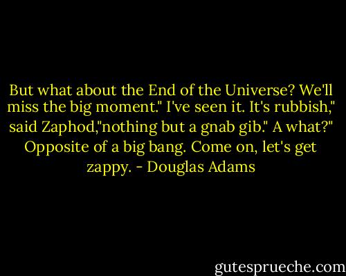 But what about the End of the Universe? We'll miss the big moment."<br />I've seen it. It's rubbish," said Zaphod,"nothing but a gnab gib."<br />A what?"<br />Opposite of a big bang. Come on, let's get zappy. - Douglas Adams