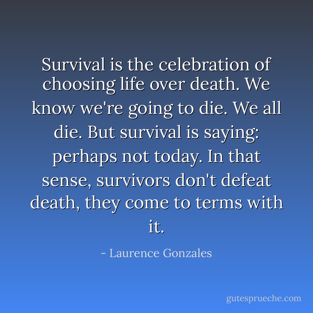 Survival is the celebration of choosing life over death. We know we're going to die. We all die. But survival is saying: perhaps not today. In that sense, survivors don't defeat death, they come to terms with it. - Laurence Gonzales