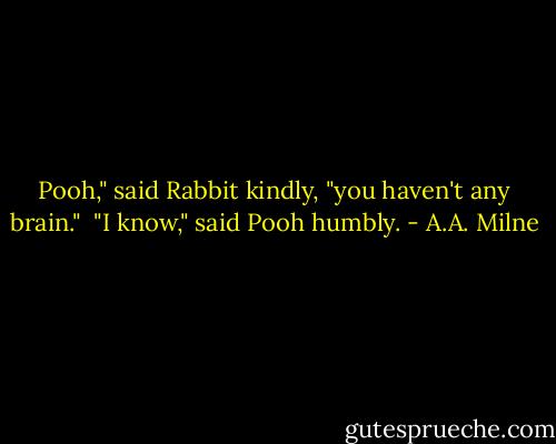 Pooh," said Rabbit kindly, "you haven't any brain." <br />"I know," said Pooh humbly. - A.A. Milne