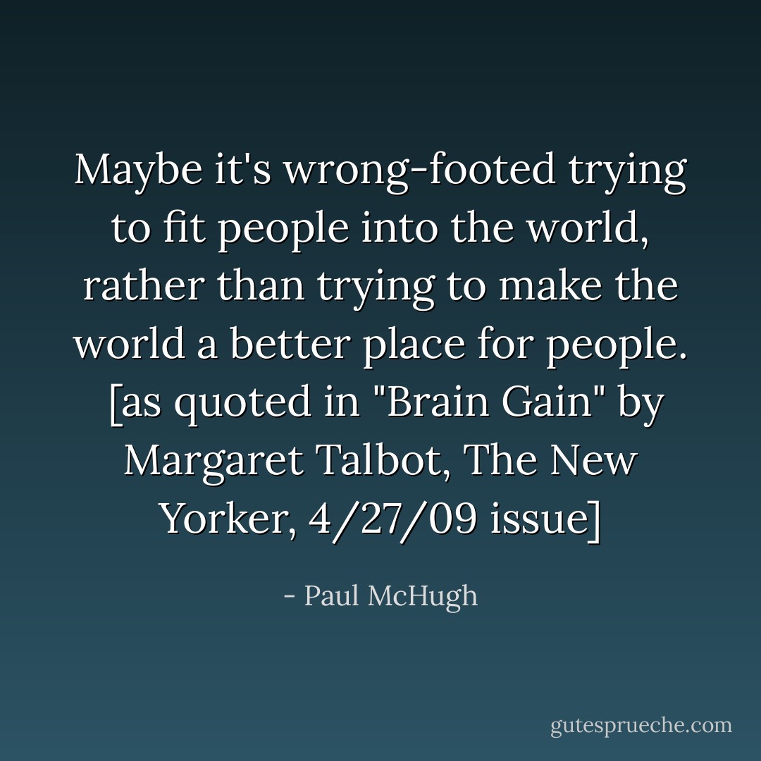 Maybe it's wrong-footed trying to fit people into the world, rather than trying to make the world a better place for people.<br /><br />[as quoted in "Brain Gain" by Margaret Talbot, The New Yorker, 4/27/09 issue] - Paul McHugh