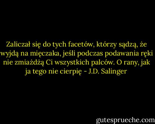 Zaliczał się do tych facetów, którzy sądzą, że wyjdą na mięczaka, jeśli podczas podawania ręki nie zmiażdżą Ci wszystkich palców. O rany, jak ja tego nie cierpię - J.D. Salinger