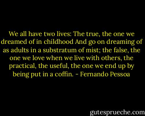 We all have two lives: The true, the one we dreamed of in childhood And go on dreaming of as adults in a substratum of mist; the false, the one we love when we live with others, the practical, the useful, the one we end up by being put in a coffin. - Fernando Pessoa