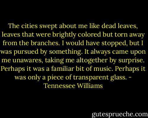 The cities swept about me like dead leaves, leaves that were brightly colored but torn away from the branches. I would have stopped, but I was pursued by something. It always came upon me unawares, taking me altogether by surprise. Perhaps it was a familiar bit of music. Perhaps it was only a piece of transparent glass. - Tennessee Williams