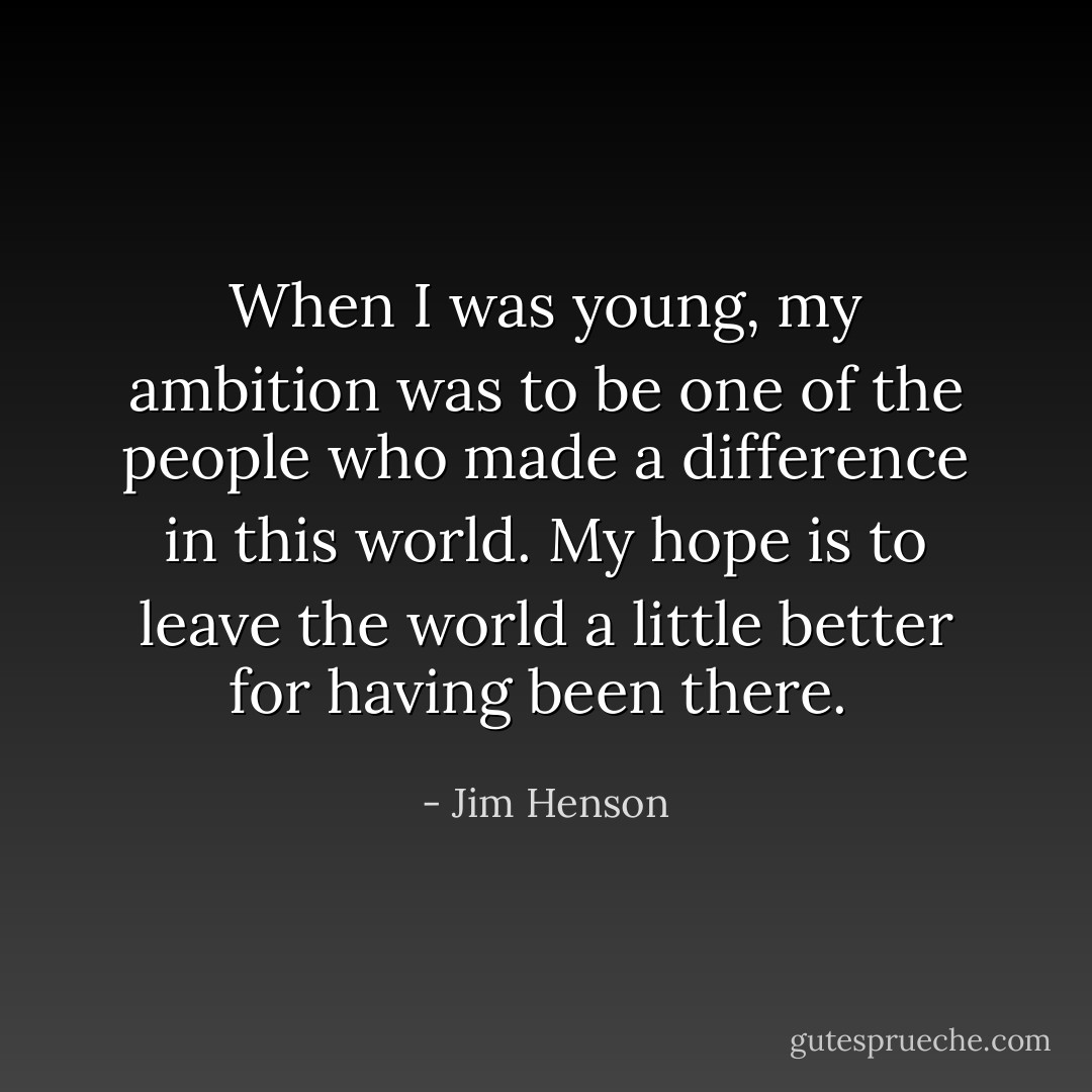 When I was young, my ambition was to be one of the people who made a difference in this world. My hope is to leave the world a little better for having been there.  - Jim Henson